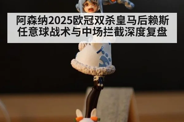 阿森纳2025欧冠双杀皇马后赖斯任意球战术与中场拦截深度复盘